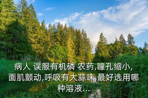 病人 誤服有機(jī)磷 農(nóng)藥,瞳孔縮小,面肌顫動(dòng),呼吸有大蒜味,最好選用哪種溶液...