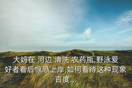 大媽在 河邊 清洗 農藥瓶,野泳愛好者看后驚恐上岸,如何看待這種現象百度...