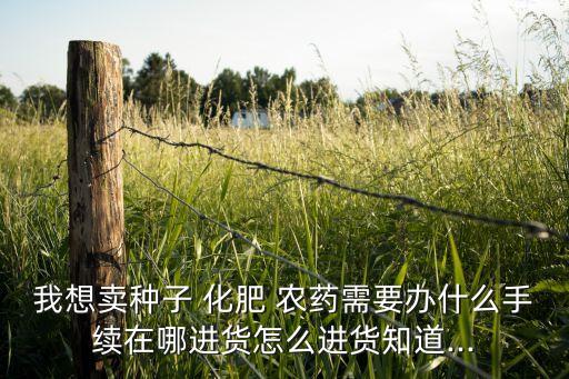 我想賣種子 化肥 農藥需要辦什么手續在哪進貨怎么進貨知道...
