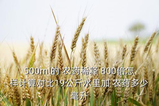 500ml的 農(nóng)藥稀釋 800倍怎樣計算對比19公斤水里加 農(nóng)藥多少毫升