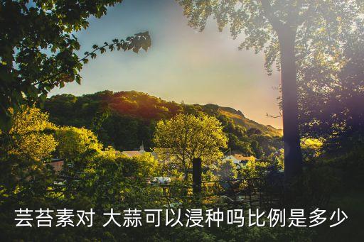 蕓苔素對 大蒜可以浸種嗎比例是多少