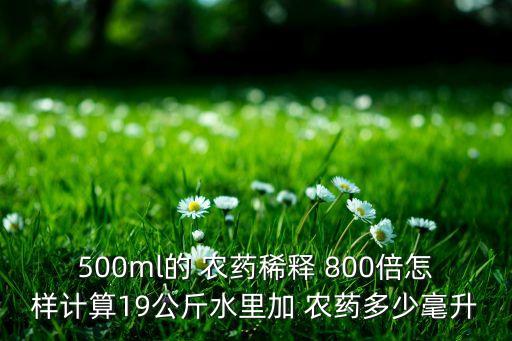 500ml的 農(nóng)藥稀釋 800倍怎樣計算19公斤水里加 農(nóng)藥多少毫升