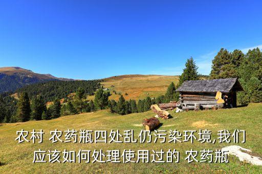 農村 農藥瓶四處亂仍污染環境,我們應該如何處理使用過的 農藥瓶