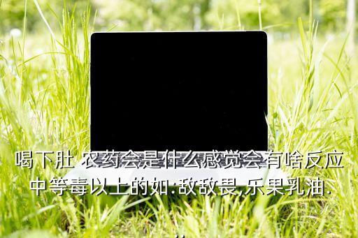 喝下肚 農藥會是什么感覺會有啥反應中等毒以上的如:敵敵畏,樂果乳油...