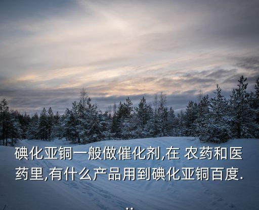 碘化亞銅一般做催化劑,在 農(nóng)藥和醫(yī)藥里,有什么產(chǎn)品用到碘化亞銅百度...