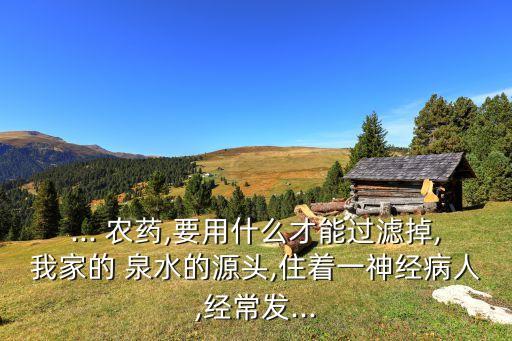 ... 農藥,要用什么才能過濾掉,我家的 泉水的源頭,住著一神經病人,經常發...