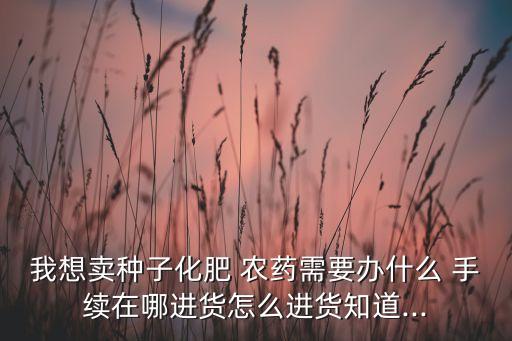 我想賣種子化肥 農(nóng)藥需要辦什么 手續(xù)在哪進(jìn)貨怎么進(jìn)貨知道...