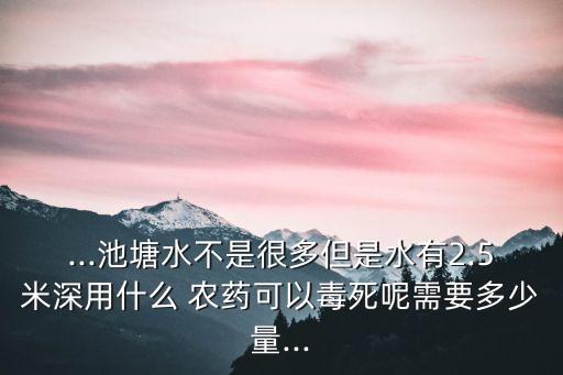 ...池塘水不是很多但是水有2.5米深用什么 農(nóng)藥可以毒死呢需要多少量...