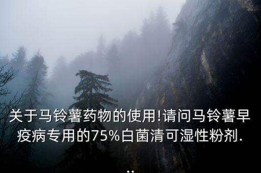 關于馬鈴薯藥物的使用!請問馬鈴薯早疫病專用的75%白菌清可濕性粉劑...