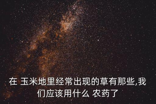 什么農(nóng)藥能使玉米地不長,玉米地打什么農(nóng)藥