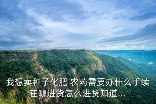 我想賣種子化肥 農(nóng)藥需要辦什么手續(xù)在哪進(jìn)貨怎么進(jìn)貨知道...