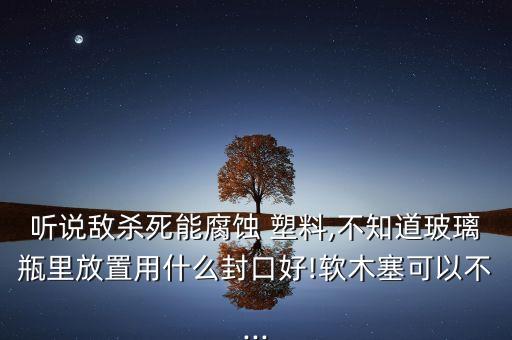 聽說敵殺死能腐蝕 塑料,不知道玻璃瓶里放置用什么封口好!軟木塞可以不...