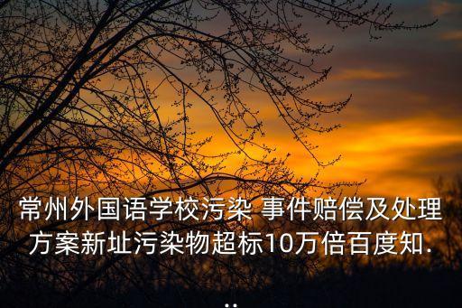 常州外國(guó)語(yǔ)學(xué)校污染 事件賠償及處理方案新址污染物超標(biāo)10萬(wàn)倍百度知...