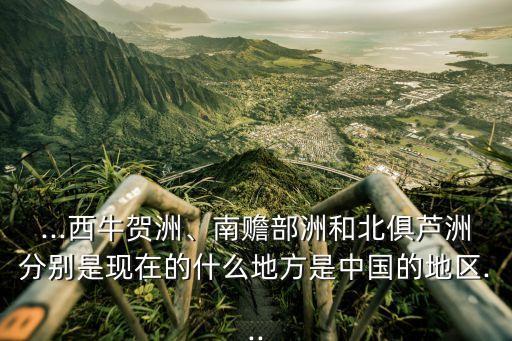 ...西牛賀洲、南贍部洲和北俱蘆洲分別是現(xiàn)在的什么地方是中國(guó)的地區(qū)...