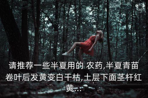 請推薦一些半夏用的 農藥,半夏青苗卷葉后發黃變白干枯,土層下面莖桿紅黃...