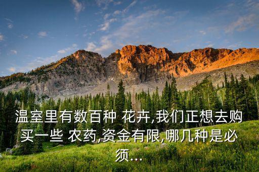 溫室里有數(shù)百種 花卉,我們正想去購買一些 農(nóng)藥,資金有限,哪幾種是必須...