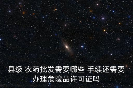縣級 農(nóng)藥批發(fā)需要哪些 手續(xù)還需要辦理危險品許可證嗎