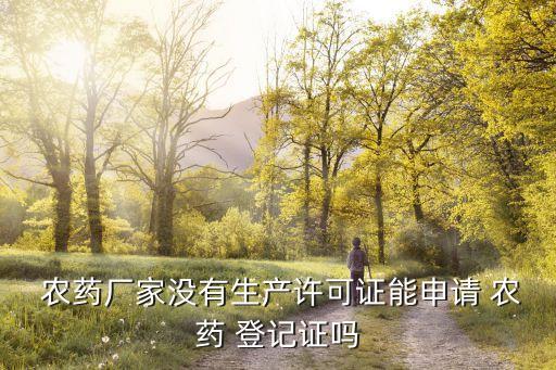 農藥廠家沒有生產許可證能申請 農藥 登記證嗎