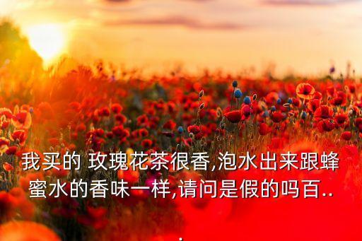 我買的 玫瑰花茶很香,泡水出來跟蜂蜜水的香味一樣,請問是假的嗎百...
