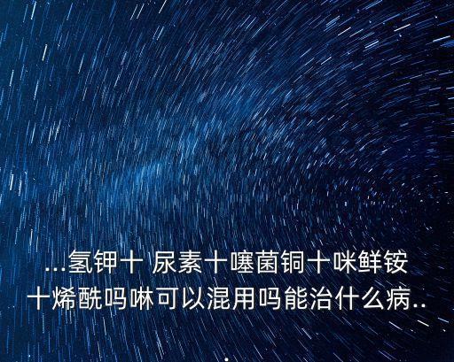 ...氫鉀十 尿素十噻菌銅十咪鮮銨十烯酰嗎啉可以混用嗎能治什么病...