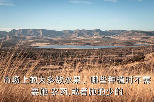 市場(chǎng)上的大多數(shù)水果、哪些種植時(shí)不需要施 農(nóng)藥,或者施的少的