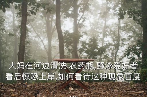 大媽在河邊清洗 農(nóng)藥瓶,野泳愛(ài)好者看后驚恐上岸,如何看待這種現(xiàn)象百度...