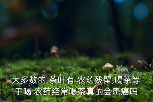 大多數的 茶葉有 農藥殘留,喝茶等于喝 農藥經常喝茶真的會患癌嗎