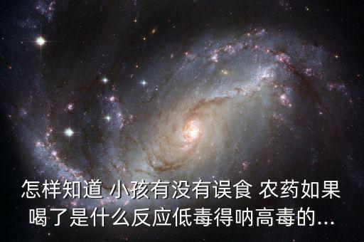 怎樣知道 小孩有沒有誤食 農(nóng)藥如果喝了是什么反應(yīng)低毒得吶高毒的...