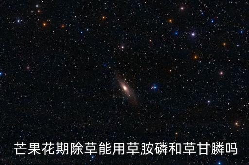  芒果花期除草能用草胺磷和草甘膦嗎