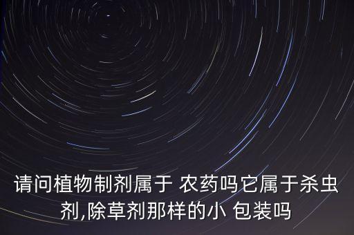 請問植物制劑屬于 農藥嗎它屬于殺蟲劑,除草劑那樣的小 包裝嗎