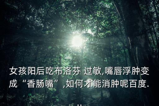 女孩陽后吃布洛芬 過敏,嘴唇浮腫變成“香腸嘴”,如何才能消腫呢百度...