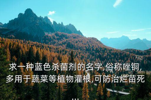 求一種藍色殺菌劑的名字,俗稱唑銅,多用于蔬菜等植物灌根,可防治爛苗死...