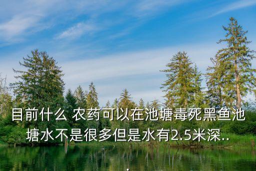目前什么 農藥可以在池塘毒死黑魚池塘水不是很多但是水有2.5米深...