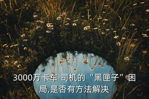 3000萬卡車 司機的“黑匣子”困局,是否有方法解決