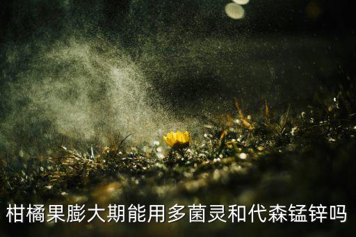 柑橘果膨大期能用多菌靈和代森錳鋅嗎