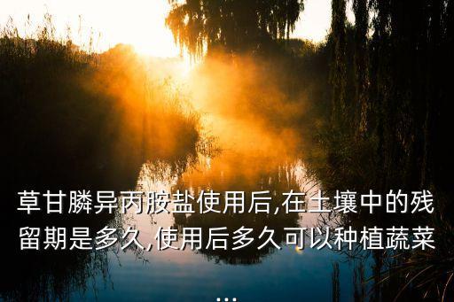 草甘膦異丙胺鹽使用后,在土壤中的殘留期是多久,使用后多久可以種植蔬菜...