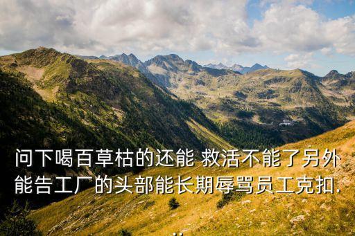 問下喝百草枯的還能 救活不能了另外能告工廠的頭部能長期辱罵員工克扣...