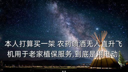 本人打算買一架 農藥噴灑無人直升飛機用于老家植保服務,到底是用電動...