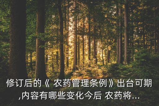 修訂后的《 農藥管理條例》出臺可期,內容有哪些變化今后 農藥將...