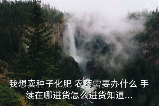 我想賣種子化肥 農藥需要辦什么 手續在哪進貨怎么進貨知道...