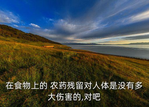 在食物上的 農(nóng)藥殘留對人體是沒有多大傷害的,對吧
