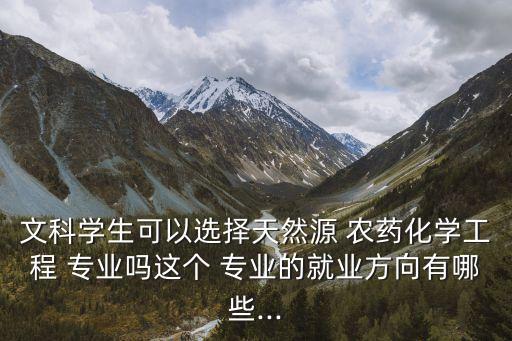 文科學生可以選擇天然源 農藥化學工程 專業嗎這個 專業的就業方向有哪些...