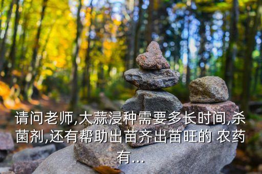 請問老師,大蒜浸種需要多長時間,殺菌劑,還有幫助出苗齊出苗旺的 農藥有...