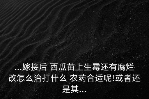 ...嫁接后 西瓜苗上生霉還有腐爛改怎么治打什么 農(nóng)藥合適呢!或者還是其...