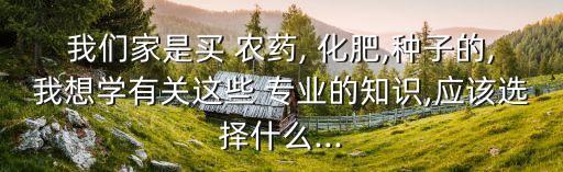 我們家是買 農藥, 化肥,種子的,我想學有關這些 專業的知識,應該選擇什么...