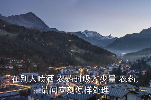 在別人噴灑 農藥時吸入少量 農藥,請問立刻怎樣處理