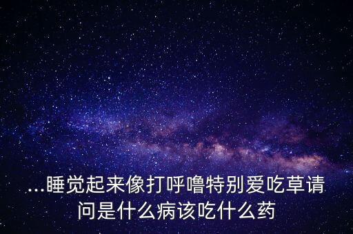 ...睡覺起來像打呼嚕特別愛吃草請問是什么病該吃什么藥