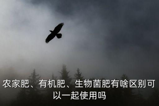 農家肥、有機肥、生物菌肥有啥區別可以一起使用嗎