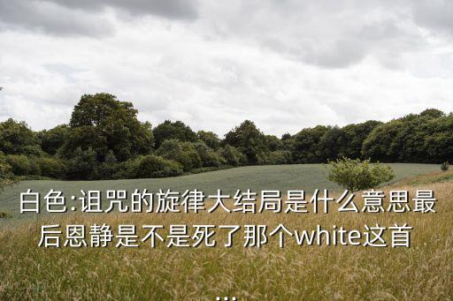 白色:詛咒的旋律大結局是什么意思最后恩靜是不是死了那個white這首...