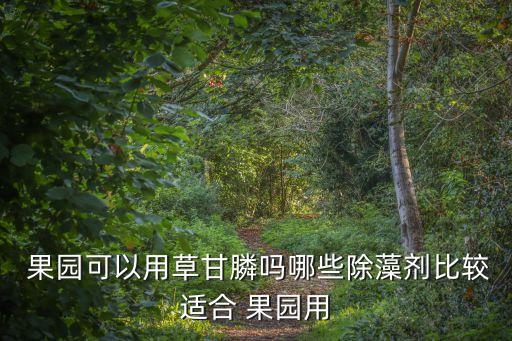 果園可以用草甘膦嗎哪些除藻劑比較適合 果園用